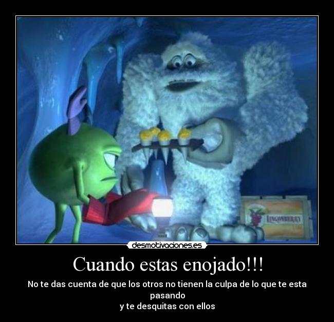 Cuando estas enojado!!! - No te das cuenta de que los otros no tienen la culpa de lo que te esta pasando
y te desquitas con ellos