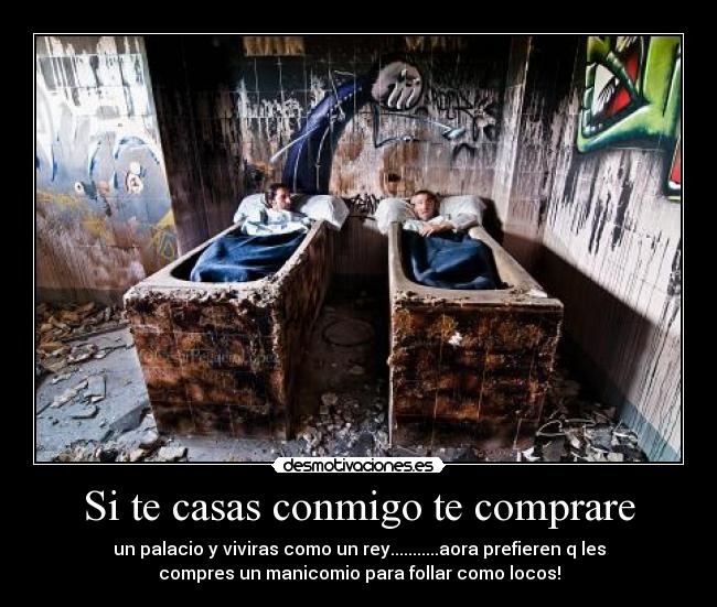 Si te casas conmigo te comprare - un palacio y viviras como un rey...........aora prefieren q les
compres un manicomio para follar como locos!