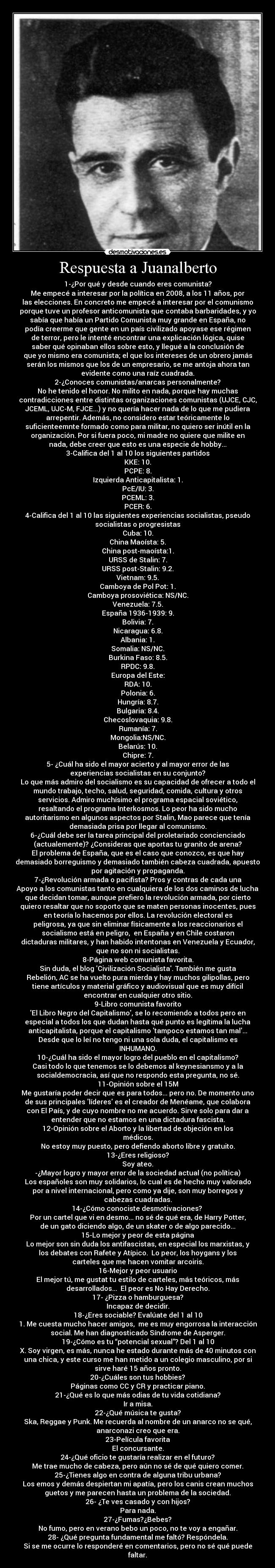 Respuesta a Juanalberto - 1-¿Por qué y desde cuando eres comunista?
Me empecé a interesar por la política en 2008, a los 11 años, por
las elecciones. En concreto me empecé a interesar por el comunismo
porque tuve un profesor anticomunista que contaba barbaridades, y yo
sabía que había un Partido Comunista muy grande en España, no
podía creerme que gente en un país civilizado apoyase ese régimen
de terror, pero le intenté encontrar una explicación lógica, quise
saber qué opinaban ellos sobre esto, y llegué a la conclusión de
que yo mismo era comunista; el que los intereses de un obrero jamás
serán los mismos que los de un empresario, se me antoja ahora tan
evidente como una raíz cuadrada.
2-¿Conoces comunistas/anarcas personalmente?
No he tenido el honor. No milito en nada, porque hay muchas
contradicciones entre distintas organizaciones comunistas (UJCE, CJC,
JCEML, UJC-M, FJCE...) y no quería hacer nada de lo que me pudiera
arrepentir. Además, no considero estar teóricamente lo
suficienteemnte formado como para militar, no quiero ser inútil en la
organización. Por si fuera poco, mi madre no quiere que milite en
nada, debe creer que esto es una especie de hobby...
3-Califica del 1 al 10 los siguientes partidos
KKE: 10.
PCPE: 8.
Izquierda Anticapitalista: 1.
PcE/IU: 3.
PCEML: 3.
PCER: 6.
4-Califica del 1 al 10 las siguientes experiencias socialistas, pseudo
socialistas o progresistas
Cuba: 10.
China Maoísta: 5.
China post-maoísta:1.
URSS de Stalin: 7.
URSS post-Stalin: 9.2.
Vietnam: 9.5.
Camboya de Pol Pot: 1.
Camboya prosoviética: NS/NC.
Venezuela: 7.5.
España 1936-1939: 9.
Bolivia: 7.
Nicaragua: 6.8.
Albania: 1.
Somalia: NS/NC.
Burkina Faso: 8.5.
RPDC: 9.8.
Europa del Este:
RDA: 10.
Polonia: 6.
Hungría: 8.7.
Bulgaria: 8.4.
Checoslovaquia: 9.8.
Rumanía: 7.
Mongolia:NS/NC.
Belarús: 10.
Chipre: 7.
5- ¿Cuál ha sido el mayor acierto y al mayor error de las
experiencias socialistas en su conjunto?
Lo que más admiro del socialismo es su capacidad de ofrecer a todo el
mundo trabajo, techo, salud, seguridad, comida, cultura y otros
servicios. Admiro muchísimo el programa espacial soviético,
resaltando el programa Interkosmos. Lo peor ha sido mucho
autoritarismo en algunos aspectos por Stalin, Mao parece que tenía
demasiada prisa por llegar al comunismo.
6-¿Cuál debe ser la tarea principal del proletariado concienciado
(actualemente)? ¿Consideras que aportas tu granito de arena?
El problema de España, que es el caso que conozco, es que hay
demasiado borreguismo y demasiado también cabeza cuadrada, apuesto
por agitación y propaganda.
7-¿Revolución armada o pacifista? Pros y contras de cada una
Apoyo a los comunistas tanto en cualquiera de los dos caminos de lucha
que decidan tomar, aunque prefiero la revolución armada, por cierto
quiero resaltar que no soporto que se maten personas inocentes, pues
en teoría lo hacemos por ellos. La revolución electoral es
peligrosa, ya que sin eliminar físicamente a los reaccionarios el
socialismo está en peligro, en España y en Chile costaron
dictaduras militares, y han habido intentonas en Venezuela y Ecuador,
que no son ni socialistas.
8-Página web comunista favorita.
Sin duda, el blog Civilización Socialista. También me gusta
Rebelión, AC se ha vuelto pura mierda y hay muchos gilipollas, pero
tiene artículos y material gráfico y audiovisual que es muy difícil
encontrar en cualquier otro sitio.
9-Libro comunista favorito
El Libro Negro del Capitalismo, se lo recomiendo a todos pero en
especial a todos los que dudan hasta qué punto es legítima la lucha
anticapitalista, porque el capitalismo tampoco estamos tan mal...
Desde que lo leí no tengo ni una sola duda, el capitalismo es
INHUMANO.
10-¿Cuál ha sido el mayor logro del pueblo en el capitalismo?
Casi todo lo que tenemos se lo debemos al keynesiansmo y a la
socialdemocracia, así que no respondo esta pregunta, no sé.
11-Opinión sobre el 15M
Me gustaría poder decir que es para todos... pero no. De momento uno
de sus principales líderes es el creador de Menéame, que colabora
con El País, y de cuyo nombre no me acuerdo. Sirve solo para dar a
entender que no estamos en una dictadura fascista.
12-Opinión sobre el Aborto y la libertad de objeción en los
médicos.
No estoy muy puesto, pero defiendo aborto libre y gratuito.
13-¿Eres religioso?
Soy ateo.
-¿Mayor logro y mayor error de la sociedad actual (no política)
Los españoles son muy solidarios, lo cual es de hecho muy valorado
por a nivel internacional, pero como ya dije, son muy borregos y
cabezas cuadradas.
14-¿Cómo conociste desmotivaciones?
Por un cartel que vi en desmo... no sé de qué era, de Harry Potter,
de un gato diciendo algo, de un skater o de algo parecido...
15-Lo mejor y peor de esta página
Lo mejor son sin duda los antifascistas, en especial los marxistas, y
los debates con Rafete y Atípico. Lo peor, los hoygans y los
carteles que me hacen vomitar arcoiris.
16-Mejor y peor usuario
El mejor tú, me gustat tu estilo de carteles, más teóricos, más
desarrollados... El peor es No Hay Derecho.
17- ¿Pizza o hamburguesa?
Incapaz de decidir.
18-¿Eres sociable? Evalúate del 1 al 10
1. Me cuesta mucho hacer amigos, me es muy engorrosa la interacción
social. Me han diagnosticado Síndrome de Asperger.
19-¿Cómo es tu “potencial sexual”? Del 1 al 10
X. Soy virgen, es más, nunca he estado durante más de 40 minutos con
una chica, y este curso me han metido a un colegio masculino, por si
sirve haré 15 años pronto.
20-¿Cuáles son tus hobbies?
Páginas como CC y CR y practicar piano.
21-¿Qué es lo que más odias de tu vida cotidiana?
Ir a misa.
22-¿Qué música te gusta?
Ska, Reggae y Punk. Me recuerda al nombre de un anarco no se qué,
anarconazi creo que era.
23-Película favorita
El concursante.
24-¿Qué oficio te gustaría realizar en el futuro?
Me trae mucho de cabeza, pero aún no sé de qué quiero comer.
25-¿Tienes algo en contra de alguna tribu urbana?
Los emos y demás despiertan mi apatía, pero los canis crean muchos
guetos y me parecen hasta un problema de la sociedad.
26- ¿Te ves casado y con hijos?
Para nada.
27-¿Fumas?¿Bebes?
No fumo, pero en verano bebo un poco, no te voy a engañar.
28- ¿Qué pregunta fundamental me faltó? Respóndela.
Si se me ocurre lo responderé en comentarios, pero no sé qué puede
faltar.