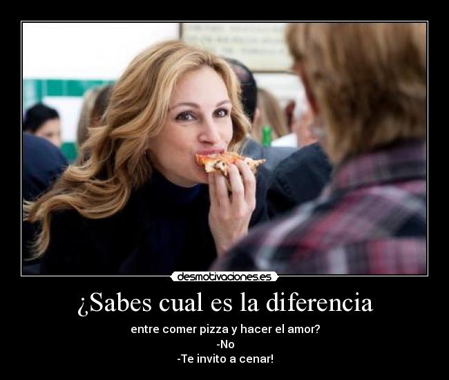 ¿Sabes cual es la diferencia - entre comer pizza y hacer el amor?
-No
-Te invito a cenar!