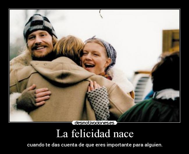 La felicidad nace - cuando te das cuenta de que eres importante para alguien.