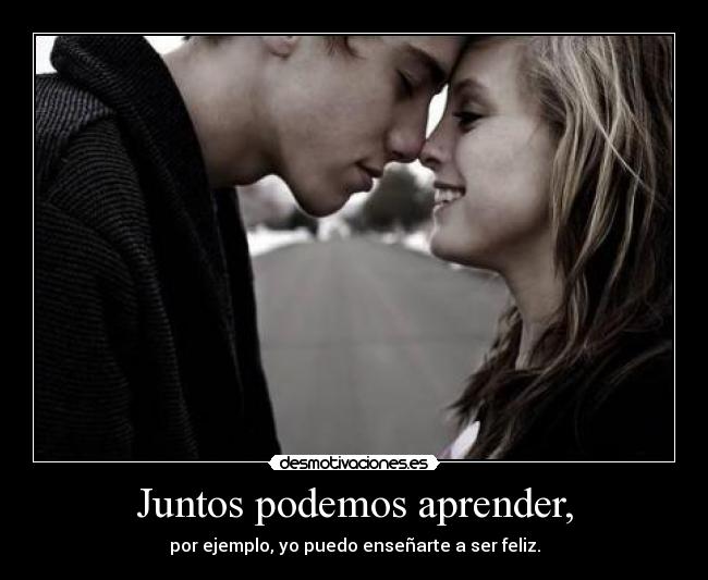 Juntos podemos aprender, - por ejemplo, yo puedo enseñarte a ser feliz.