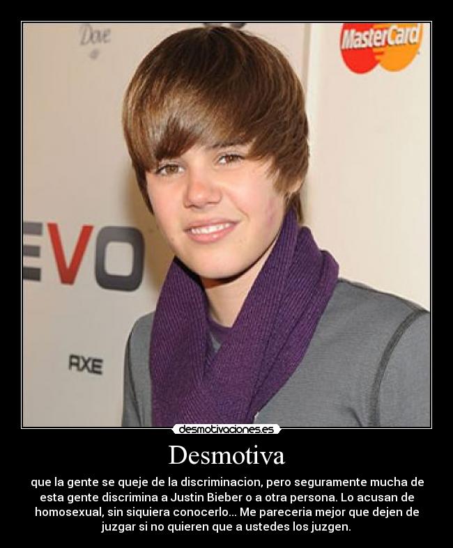 Desmotiva - que la gente se queje de la discriminacion, pero seguramente mucha de
esta gente discrimina a Justin Bieber o a otra persona. Lo acusan de
homosexual, sin siquiera conocerlo... Me pareceria mejor que dejen de
juzgar si no quieren que a ustedes los juzgen.