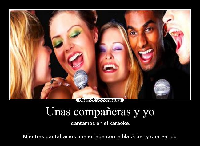 Unas compañeras y yo - cantamos en el karaoke.

Mientras cantábamos una estaba con la black berry chateando.