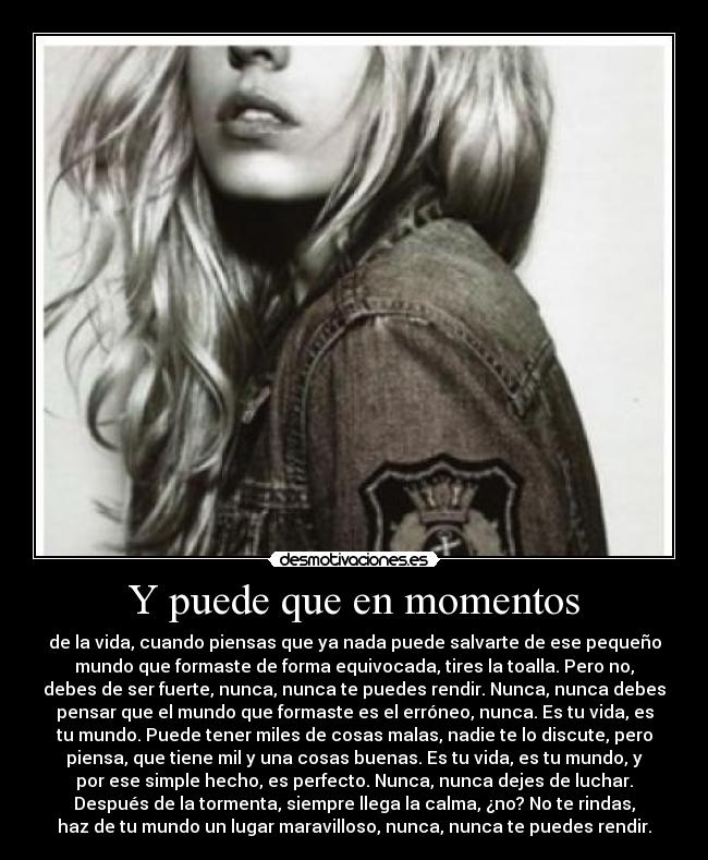 Y puede que en momentos - de la vida, cuando piensas que ya nada puede salvarte de ese pequeño
mundo que formaste de forma equivocada, tires la toalla. Pero no,
debes de ser fuerte, nunca, nunca te puedes rendir. Nunca, nunca debes
pensar que el mundo que formaste es el erróneo, nunca. Es tu vida, es
tu mundo. Puede tener miles de cosas malas, nadie te lo discute, pero
piensa, que tiene mil y una cosas buenas. Es tu vida, es tu mundo, y
por ese simple hecho, es perfecto. Nunca, nunca dejes de luchar.
Después de la tormenta, siempre llega la calma, ¿no? No te rindas,
haz de tu mundo un lugar maravilloso, nunca, nunca te puedes rendir.
