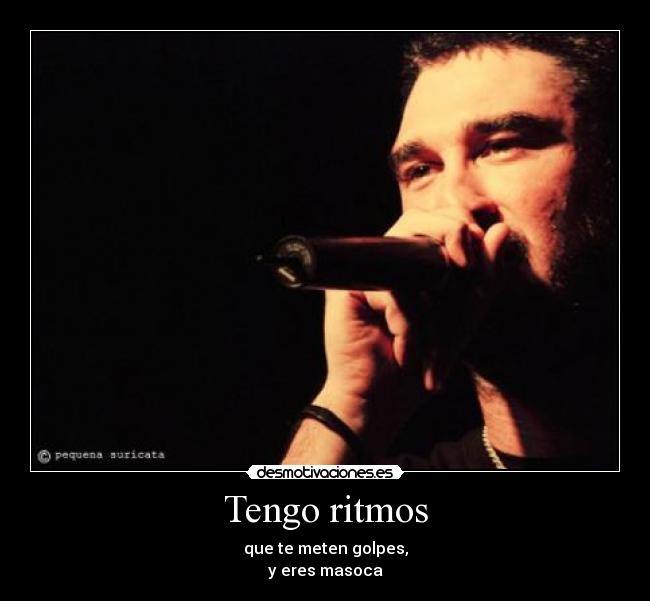 Tengo ritmos - que te meten golpes,
y eres masoca