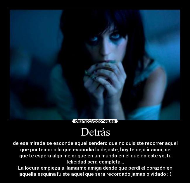 Detrás - de esa mirada se esconde aquel sendero que no quisiste recorrer aquel
que por temor a lo que escondía lo dejaste, hoy te dejo ir amor, se
que te espera algo mejor que en un mundo en el que no este yo, tu
felicidad sera completa...
La locura empieza a llamarme amiga desde que perdí el corazón en
aquella esquina fuiste aquel que sera recordado jamas olvidado :.(