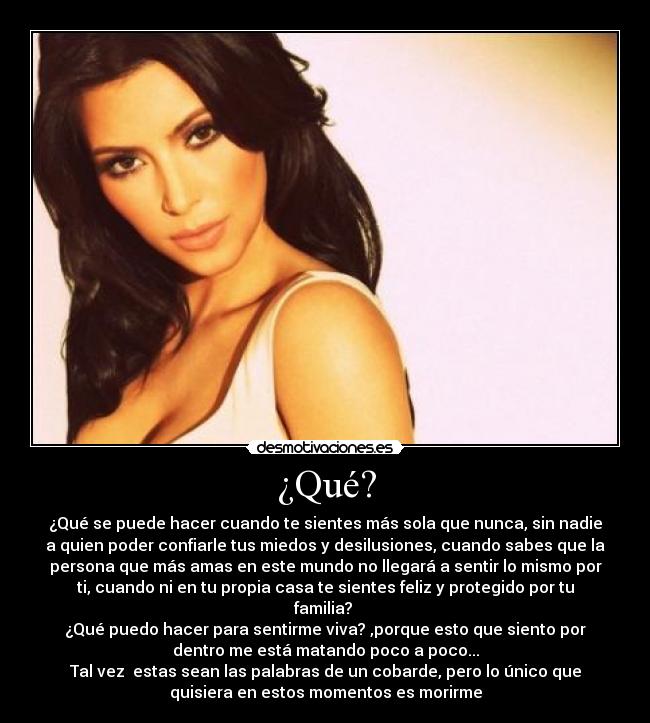 ¿Qué? - ¿Qué se puede hacer cuando te sientes más sola que nunca, sin nadie
a quien poder confiarle tus miedos y desilusiones, cuando sabes que la
persona que más amas en este mundo no llegará a sentir lo mismo por
ti, cuando ni en tu propia casa te sientes feliz y protegido por tu
familia?
¿Qué puedo hacer para sentirme viva? ,porque esto que siento por
dentro me está matando poco a poco...
Tal vez estas sean las palabras de un cobarde, pero lo único que
quisiera en estos momentos es morirme