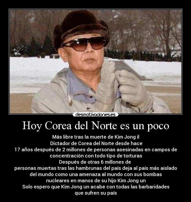 Hoy Corea del Norte es un poco - Más libre tras la muerte de Kim Jong il
 Dictador de Corea del Norte desde hace
17 años después de 2 millones de personas asesinadas en campos de
concentración con todo tipo de torturas
Después de otras 6 millones de 
personas muertas tras las hambrunas del país deja al país más aislado
del mundo como una amenaza al mundo con sus bombas
nucleares en manos de su hijo Kim Jong un
Solo espero que Kim Jong un acabe con todas las barbaridades
que sufren su país