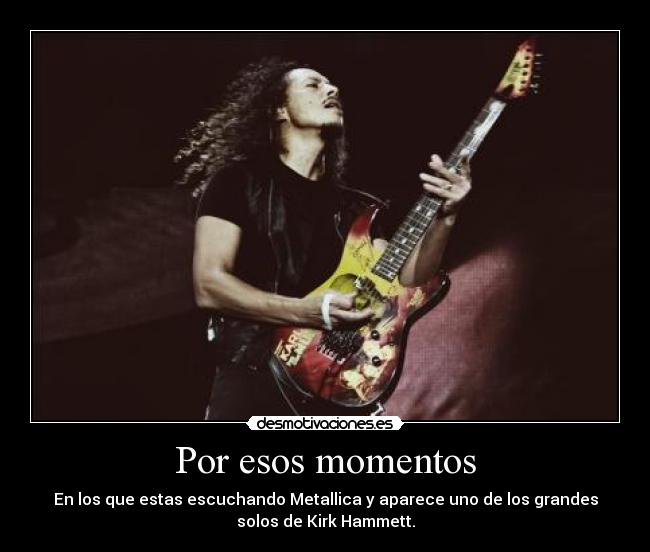 Por esos momentos - En los que estas escuchando Metallica y aparece uno de los grandes
solos de Kirk Hammett.