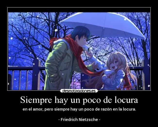 Siempre hay un poco de locura - en el amor, pero siempre hay un poco de razón en la locura.
- Friedrich Nietzsche -