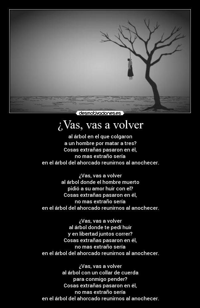 ¿Vas, vas a volver - al árbol en el que colgaron
a un hombre por matar a tres?
Cosas extrañas pasaron en él,
no mas extraño sería
en el árbol del ahorcado reunirnos al anochecer.

¿Vas, vas a volver
al árbol donde el hombre muerto
pidió a su amor huir con el?
Cosas extrañas pasaron en él,
no mas extraño sería
en el árbol del ahorcado reunirnos al anochecer.

¿Vas, vas a volver
al árbol donde te pedí huir
y en libertad juntos correr?
Cosas extrañas pasaron en él,
no mas extraño sería
en el árbol del ahorcado reunirnos al anochecer.

¿Vas, vas a volver
al árbol con un collar de cuerda
para conmigo pender?
Cosas extrañas pasaron en él,
no mas extraño sería
en el árbol del ahorcado reunirnos al anochecer.