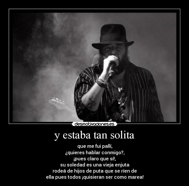y estaba tan solita - que me fui pallí,
¿quieres hablar conmigo?,
¡pues claro que sí!,
su soledad es una vieja enjuta
rodeá de hijos de puta que se ríen de
ella pues todos ¡quisieran ser como marea!