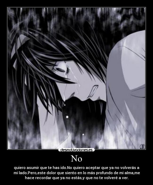 No - quiero asumir que te has ido.No quiero aceptar que ya no volverás a
mi lado.Pero,este dolor que siento en lo más profundo de mi alma,me
hace recordar que ya no estás,y que no te volveré a ver.
