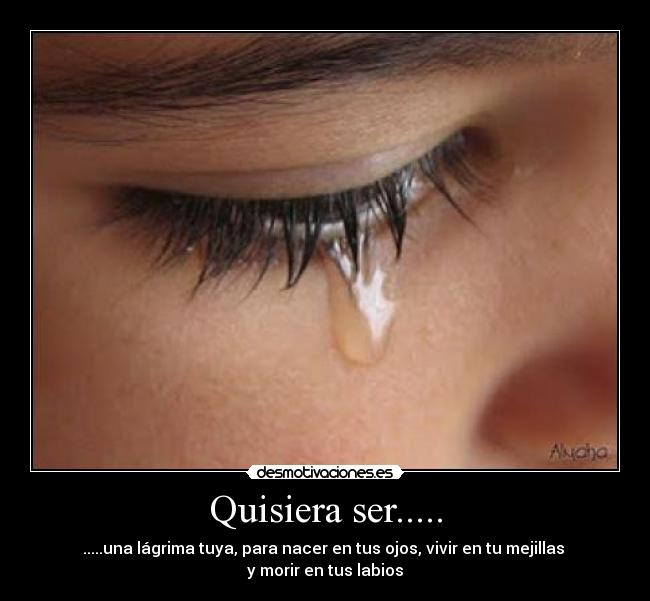 Quisiera ser..... - .....una lágrima tuya, para nacer en tus ojos, vivir en tu mejillas 
y morir en tus labios