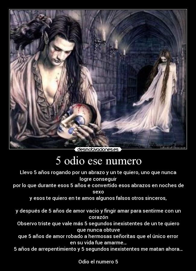 5 odio ese numero - Llevo 5 años rogando por un abrazo y un te quiero, uno que nunca
logre conseguir
por lo que durante esos 5 años e convertido esos abrazos en noches de
sexo
y esos te quiero en te amos algunos falsos otros sinceros,

y después de 5 años de amor vacio y fingir amar para sentirme con un
corazón
Observo triste que vale más 5 segundos inexistentes de un te quiero
que nunca obtuve
que 5 años de amor robado a hermosas señoritas que el único error
en su vida fue amarme…
5 años de arrepentimiento y 5 segundos inexistentes me matan ahora…

Odio el numero 5