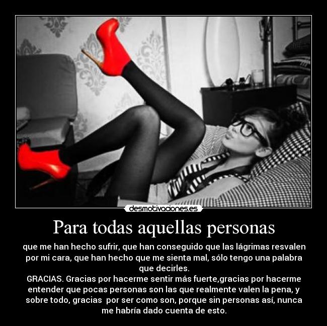 Para todas aquellas personas - que me han hecho sufrir, que han conseguido que las lágrimas resvalen
por mi cara, que han hecho que me sienta mal, sólo tengo una palabra
que decirles.
GRACIAS. Gracias por hacerme sentir más fuerte,gracias por hacerme
entender que pocas personas son las que realmente valen la pena, y
sobre todo, gracias  por ser como son, porque sin personas así, nunca
me habría dado cuenta de esto.