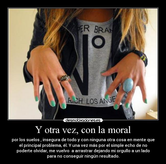 Y otra vez, con la moral - por los suelos , insegura de todo y con ninguna otra cosa en mente que
el principal problema, él. Y una vez más por el simple echo de no
poderte olvidar, me vuelvo  a arrastrar dejando mi orgullo a un lado
para no conseguir ningún resultado.