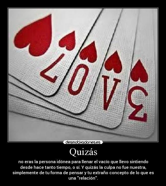 Quizás - no eras la persona idónea para llenar el vacío que llevo sintiendo
desde hace tanto tiempo, o sí. Y quizás la culpa no fue nuestra,
simplemente de tu forma de pensar y tu extraño concepto de lo que es
una relación.