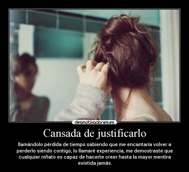 Cansada de justificarlo - llamándolo pérdida de tiempo sabiendo que me encantaría volver a
perderlo siendo contigo, lo llamaré experiencia, me demostraste que
cualquier niñato es capaz de hacerte creer hasta la mayor mentira
existida jamás.