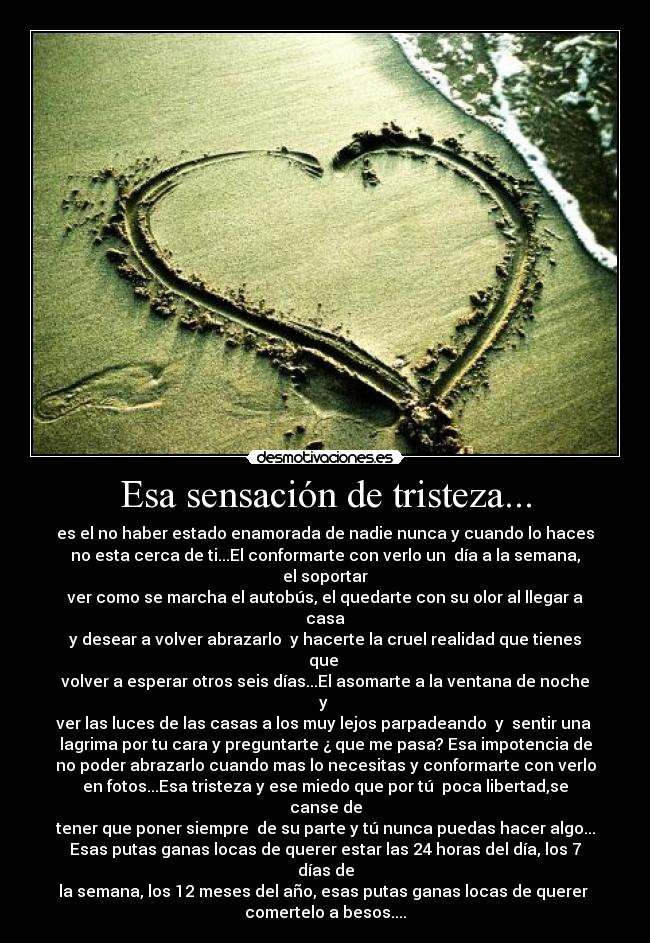 Esa sensación de tristeza... - es el no haber estado enamorada de nadie nunca y cuando lo haces
no esta cerca de ti...El conformarte con verlo un  día a la semana, el soportar
ver como se marcha el autobús, el quedarte con su olor al llegar a casa
y desear a volver abrazarlo  y hacerte la cruel realidad que tienes que 
volver a esperar otros seis días...El asomarte a la ventana de noche y 
ver las luces de las casas a los muy lejos parpadeando  y  sentir una 
lagrima por tu cara y preguntarte ¿ que me pasa? Esa impotencia de
no poder abrazarlo cuando mas lo necesitas y conformarte con verlo
en fotos...Esa tristeza y ese miedo que por tú  poca libertad,se canse de
tener que poner siempre  de su parte y tú nunca puedas hacer algo...
Esas putas ganas locas de querer estar las 24 horas del día, los 7 días de
la semana, los 12 meses del año, esas putas ganas locas de querer 
comertelo a besos....