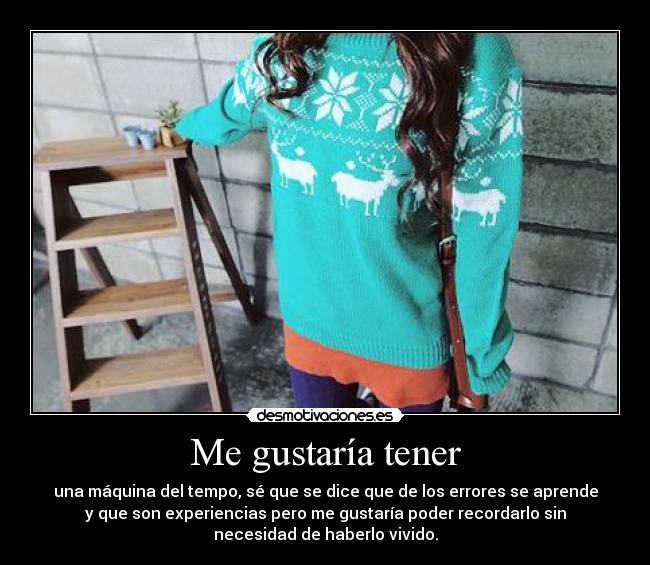 Me gustaría tener - una máquina del tempo, sé que se dice que de los errores se aprende
y que son experiencias pero me gustaría poder recordarlo sin
necesidad de haberlo vivido.