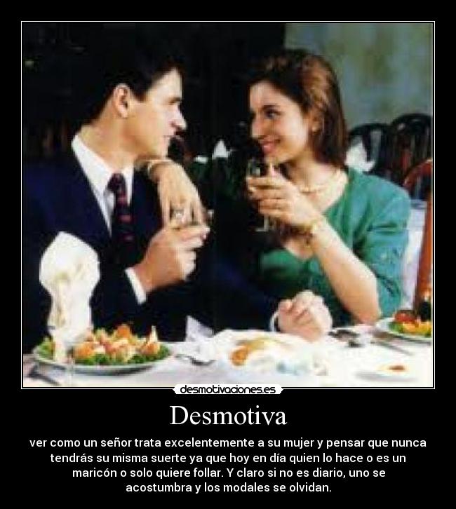Desmotiva - ver como un señor trata excelentemente a su mujer y pensar que nunca
tendrás su misma suerte ya que hoy en día quien lo hace o es un
maricón o solo quiere follar. Y claro si no es diario, uno se
acostumbra y los modales se olvidan.