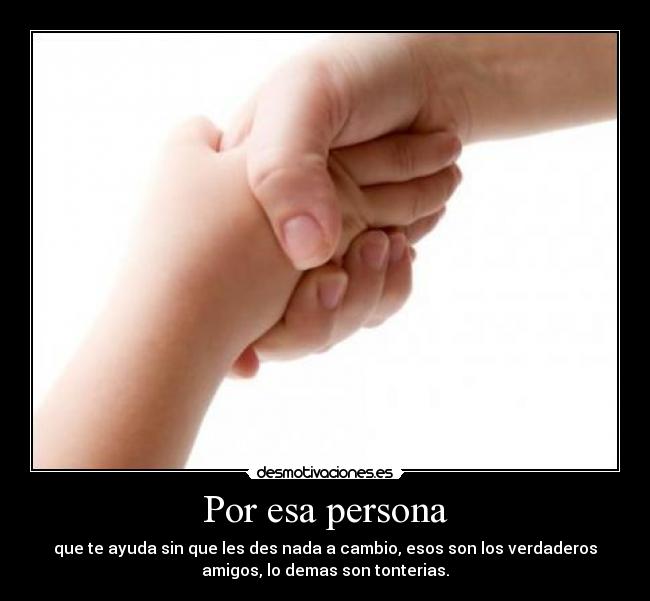 Por esa persona - que te ayuda sin que les des nada a cambio, esos son los verdaderos
amigos, lo demas son tonterias.