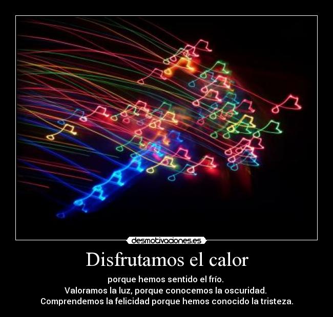 Disfrutamos el calor - porque hemos sentido el frío.
Valoramos la luz, porque conocemos la oscuridad.
Comprendemos la felicidad porque hemos conocido la tristeza.