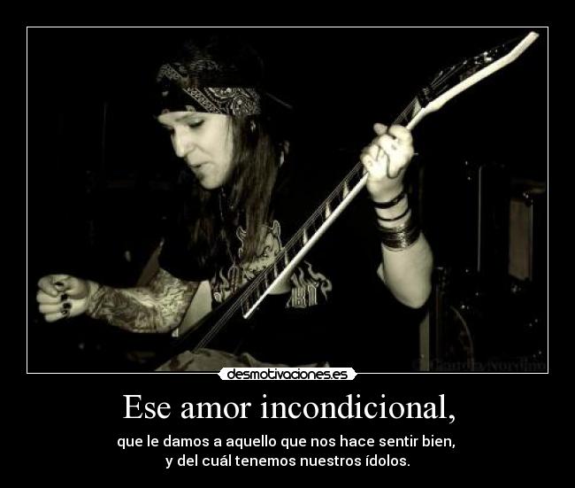 Ese amor incondicional, - que le damos a aquello que nos hace sentir bien, 
y del cuál tenemos nuestros ídolos.