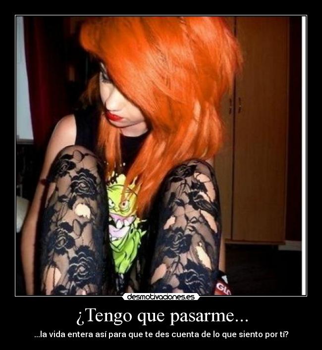 ¿Tengo que pasarme... - ...la vida entera así para que te des cuenta de lo que siento por tí?