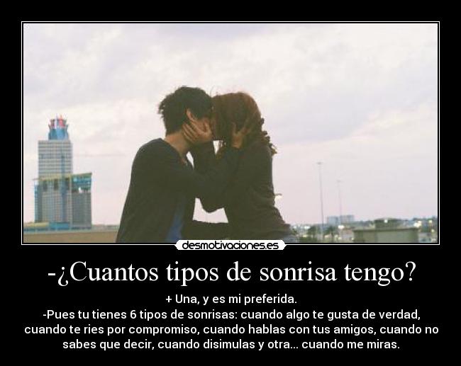 -¿Cuantos tipos de sonrisa tengo? - + Una, y es mi preferida.
-Pues tu tienes 6 tipos de sonrisas: cuando algo te gusta de verdad,
cuando te ries por compromiso, cuando hablas con tus amigos, cuando no
sabes que decir, cuando disimulas y otra... cuando me miras.