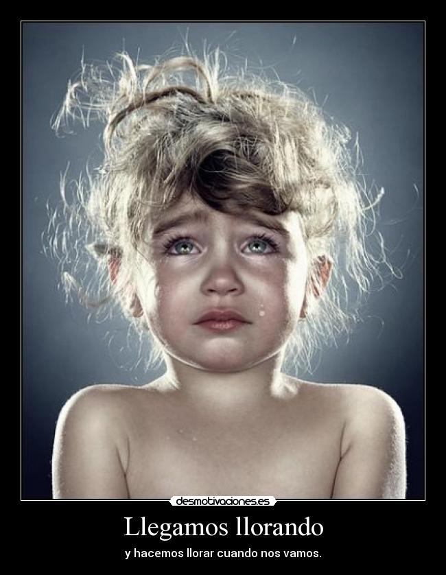 Llegamos llorando - y hacemos llorar cuando nos vamos.