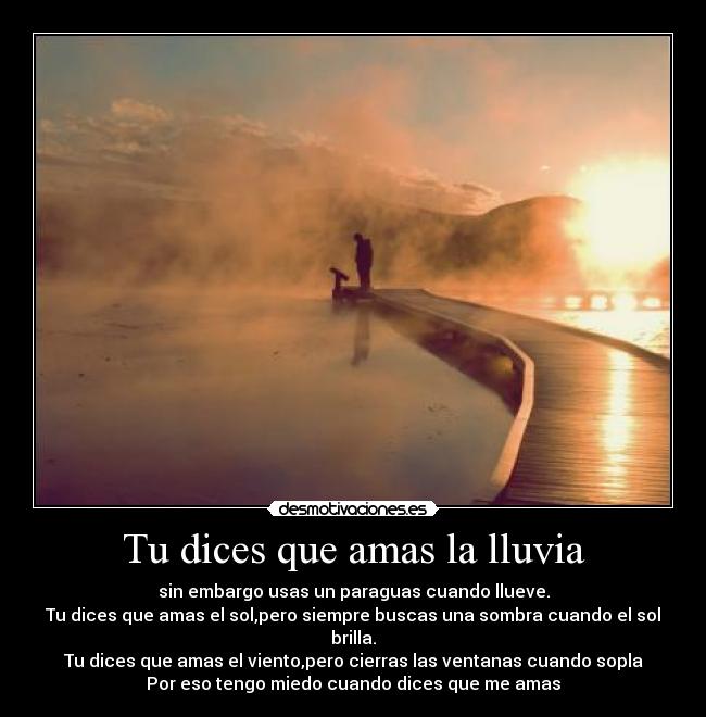 Tu dices que amas la lluvia - sin embargo usas un paraguas cuando llueve.
Tu dices que amas el sol,pero siempre buscas una sombra cuando el sol brilla.
Tu dices que amas el viento,pero cierras las ventanas cuando sopla
Por eso tengo miedo cuando dices que me amas