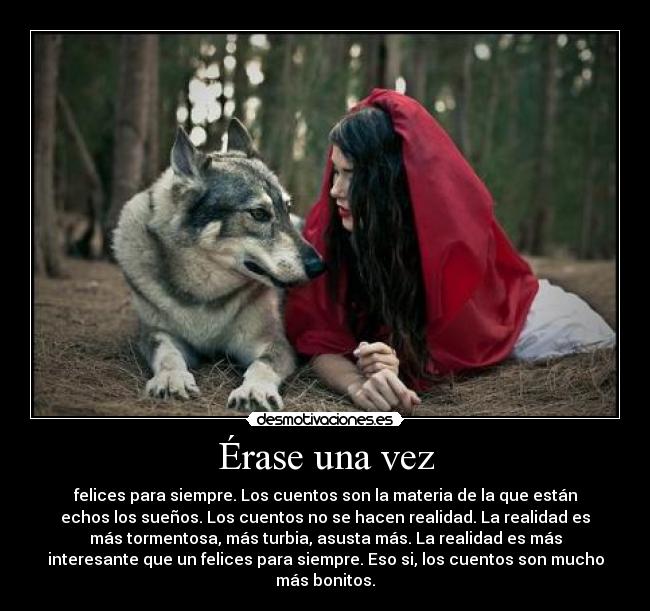 Érase una vez - felices para siempre. Los cuentos son la materia de la que están
echos los sueños. Los cuentos no se hacen realidad. La realidad es
más tormentosa, más turbia, asusta más. La realidad es más
interesante que un felices para siempre. Eso si, los cuentos son mucho
más bonitos.