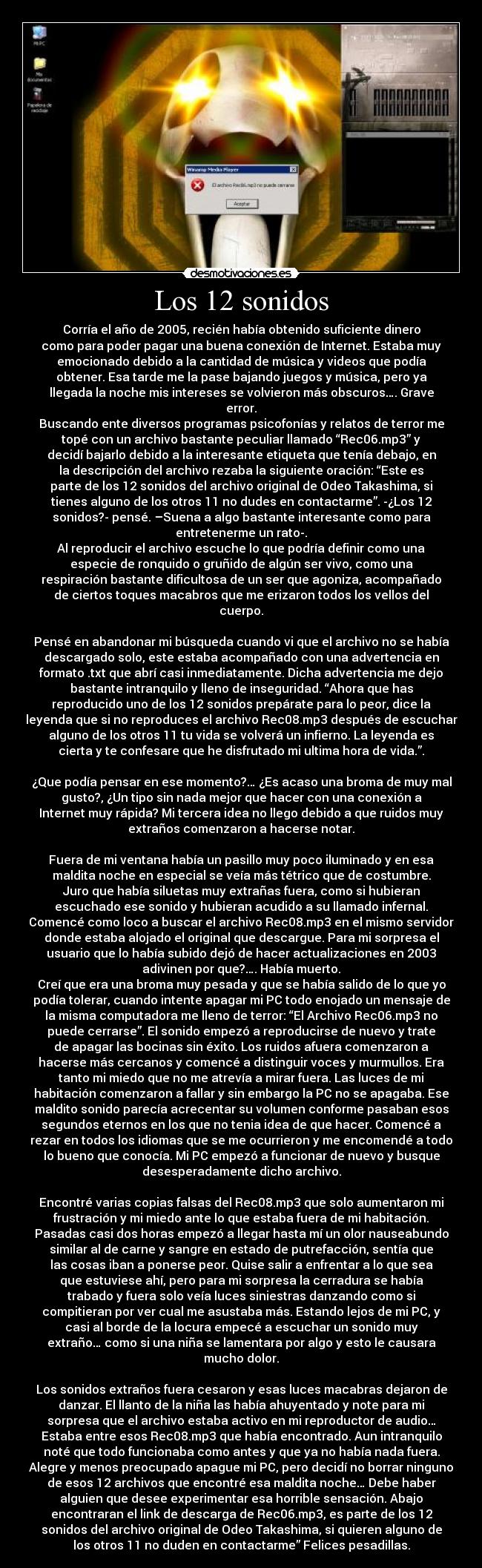 Los 12 sonidos - Corría el año de 2005, recién había obtenido suficiente dinero
como para poder pagar una buena conexión de Internet. Estaba muy
emocionado debido a la cantidad de música y videos que podía
obtener. Esa tarde me la pase bajando juegos y música, pero ya
llegada la noche mis intereses se volvieron más obscuros…. Grave
error.
Buscando ente diversos programas psicofonías y relatos de terror me
topé con un archivo bastante peculiar llamado “Rec06.mp3” y
decidí bajarlo debido a la interesante etiqueta que tenía debajo, en
la descripción del archivo rezaba la siguiente oración: “Este es
parte de los 12 sonidos del archivo original de Odeo Takashima, si
tienes alguno de los otros 11 no dudes en contactarme”. -¿Los 12
sonidos?- pensé. –Suena a algo bastante interesante como para
entretenerme un rato-.
Al reproducir el archivo escuche lo que podría definir como una
especie de ronquido o gruñido de algún ser vivo, como una
respiración bastante dificultosa de un ser que agoniza, acompañado
de ciertos toques macabros que me erizaron todos los vellos del
cuerpo.

Pensé en abandonar mi búsqueda cuando vi que el archivo no se había
descargado solo, este estaba acompañado con una advertencia en
formato .txt que abrí casi inmediatamente. Dicha advertencia me dejo
bastante intranquilo y lleno de inseguridad. “Ahora que has
reproducido uno de los 12 sonidos prepárate para lo peor, dice la
leyenda que si no reproduces el archivo Rec08.mp3 después de escuchar
alguno de los otros 11 tu vida se volverá un infierno. La leyenda es
cierta y te confesare que he disfrutado mi ultima hora de vida.”.

¿Que podía pensar en ese momento?… ¿Es acaso una broma de muy mal
gusto?, ¿Un tipo sin nada mejor que hacer con una conexión a
Internet muy rápida? Mi tercera idea no llego debido a que ruidos muy
extraños comenzaron a hacerse notar.

Fuera de mi ventana había un pasillo muy poco iluminado y en esa
maldita noche en especial se veía más tétrico que de costumbre.
Juro que había siluetas muy extrañas fuera, como si hubieran
escuchado ese sonido y hubieran acudido a su llamado infernal.
Comencé como loco a buscar el archivo Rec08.mp3 en el mismo servidor
donde estaba alojado el original que descargue. Para mi sorpresa el
usuario que lo había subido dejó de hacer actualizaciones en 2003
adivinen por que?…. Había muerto.
Creí que era una broma muy pesada y que se había salido de lo que yo
podía tolerar, cuando intente apagar mi PC todo enojado un mensaje de
la misma computadora me lleno de terror: “El Archivo Rec06.mp3 no
puede cerrarse”. El sonido empezó a reproducirse de nuevo y trate
de apagar las bocinas sin éxito. Los ruidos afuera comenzaron a
hacerse más cercanos y comencé a distinguir voces y murmullos. Era
tanto mi miedo que no me atrevía a mirar fuera. Las luces de mi
habitación comenzaron a fallar y sin embargo la PC no se apagaba. Ese
maldito sonido parecía acrecentar su volumen conforme pasaban esos
segundos eternos en los que no tenia idea de que hacer. Comencé a
rezar en todos los idiomas que se me ocurrieron y me encomendé a todo
lo bueno que conocía. Mi PC empezó a funcionar de nuevo y busque
desesperadamente dicho archivo.

Encontré varias copias falsas del Rec08.mp3 que solo aumentaron mi
frustración y mi miedo ante lo que estaba fuera de mi habitación.
Pasadas casi dos horas empezó a llegar hasta mí un olor nauseabundo
similar al de carne y sangre en estado de putrefacción, sentía que
las cosas iban a ponerse peor. Quise salir a enfrentar a lo que sea
que estuviese ahí, pero para mi sorpresa la cerradura se había
trabado y fuera solo veía luces siniestras danzando como si
compitieran por ver cual me asustaba más. Estando lejos de mi PC, y
casi al borde de la locura empecé a escuchar un sonido muy
extraño… como si una niña se lamentara por algo y esto le causara
mucho dolor.

Los sonidos extraños fuera cesaron y esas luces macabras dejaron de
danzar. El llanto de la niña las había ahuyentado y note para mi
sorpresa que el archivo estaba activo en mi reproductor de audio…
Estaba entre esos Rec08.mp3 que había encontrado. Aun intranquilo
noté que todo funcionaba como antes y que ya no había nada fuera.
Alegre y menos preocupado apague mi PC, pero decidí no borrar ninguno
de esos 12 archivos que encontré esa maldita noche… Debe haber
alguien que desee experimentar esa horrible sensación. Abajo
encontraran el link de descarga de Rec06.mp3, es parte de los 12
sonidos del archivo original de Odeo Takashima, si quieren alguno de
los otros 11 no duden en contactarme” Felices pesadillas.