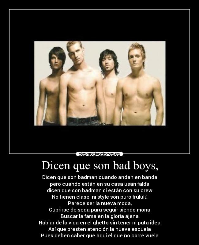 Dicen que son bad boys, - Dicen que son badman cuando andan en banda
pero cuando están en su casa usan falda
dicen que son badman si están con su crew
No tienen clase, ni style son puro frululú
Parece ser la nueva moda,
Cubrirse de seda para seguir siendo mona
Buscar la fama en la gloria ajena
Hablar de la vida en el ghetto sin tener ni puta idea
Así que presten atención la nueva escuela
Pues deben saber que aqui el que no corre vuela