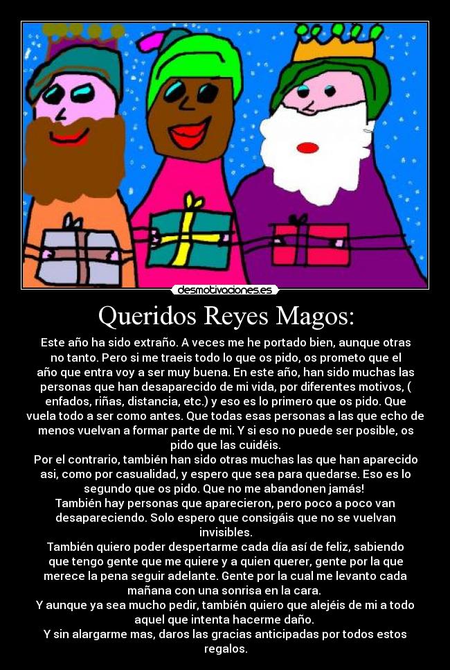 Queridos Reyes Magos: - Este año ha sido extraño. A veces me he portado bien, aunque otras
no tanto. Pero si me traeis todo lo que os pido, os prometo que el
año que entra voy a ser muy buena. En este año, han sido muchas las
personas que han desaparecido de mi vida, por diferentes motivos, (
enfados, riñas, distancia, etc.) y eso es lo primero que os pido. Que
vuela todo a ser como antes. Que todas esas personas a las que echo de
menos vuelvan a formar parte de mi. Y si eso no puede ser posible, os
pido que las cuidéis.
Por el contrario, también han sido otras muchas las que han aparecido
asi, como por casualidad, y espero que sea para quedarse. Eso es lo
segundo que os pido. Que no me abandonen jamás! 
También hay personas que aparecieron, pero poco a poco van
desapareciendo. Solo espero que consigáis que no se vuelvan
invisibles.
También quiero poder despertarme cada día así de feliz, sabiendo
que tengo gente que me quiere y a quien querer, gente por la que
merece la pena seguir adelante. Gente por la cual me levanto cada
mañana con una sonrisa en la cara. 
Y aunque ya sea mucho pedir, también quiero que alejéis de mi a todo
aquel que intenta hacerme daño. 
Y sin alargarme mas, daros las gracias anticipadas por todos estos
regalos.