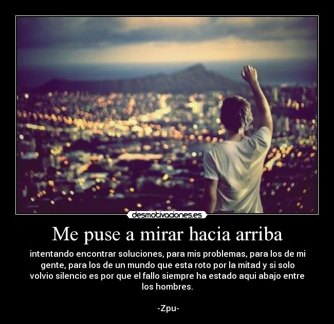 Me puse a mirar hacia arriba - intentando encontrar soluciones, para mis problemas, para los de mi
gente, para los de un mundo que esta roto por la mitad y si solo
volvio silencio es por que el fallo siempre ha estado aqui abajo entre
los hombres.
                                                                      
 -Zpu-