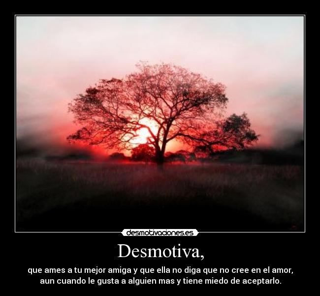 Desmotiva, - que ames a tu mejor amiga y que ella no diga que no cree en el amor,
aun cuando le gusta a alguien mas y tiene miedo de aceptarlo.
