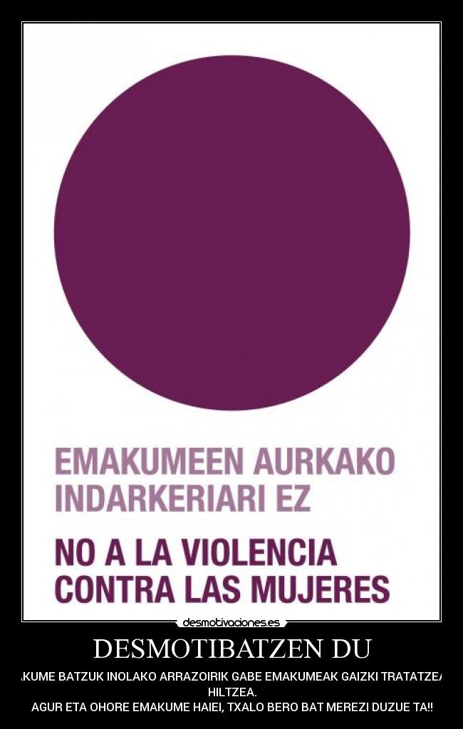 DESMOTIBATZEN DU - PUTAKUME BATZUK INOLAKO ARRAZOIRIK GABE EMAKUMEAK GAIZKI TRATATZEA EDO
HILTZEA.
AGUR ETA OHORE EMAKUME HAIEI, TXALO BERO BAT MEREZI DUZUE TA!!