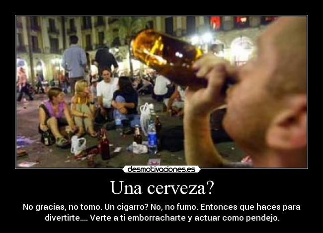 Una cerveza? - No gracias, no tomo. Un cigarro? No, no fumo. Entonces que haces para
divertirte.... Verte a ti emborracharte y actuar como pendejo.
