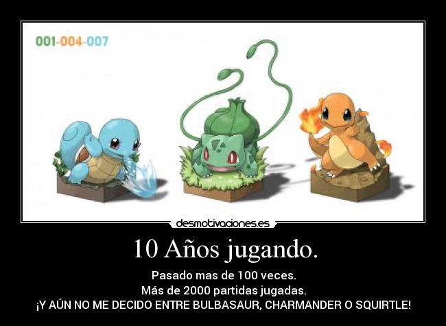 10 Años jugando. - Pasado mas de 100 veces.
Más de 2000 partidas jugadas.
¡Y AÚN NO ME DECIDO ENTRE BULBASAUR, CHARMANDER O SQUIRTLE!