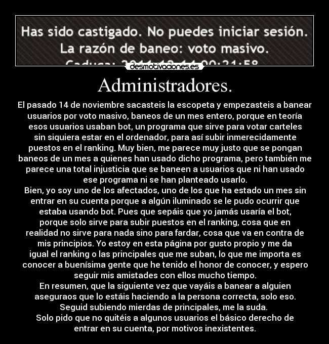 Administradores. - El pasado 14 de noviembre sacasteis la escopeta y empezasteis a banear
usuarios por voto masivo, baneos de un mes entero, porque en teoría
esos usuarios usaban bot, un programa que sirve para votar carteles
sin siquiera estar en el ordenador, para así subir inmerecidamente
puestos en el ranking. Muy bien, me parece muy justo que se pongan
baneos de un mes a quienes han usado dicho programa, pero también me
parece una total injusticia que se baneen a usuarios que ni han usado
ese programa ni se han planteado usarlo.
Bien, yo soy uno de los afectados, uno de los que ha estado un mes sin
entrar en su cuenta porque a algún iluminado se le pudo ocurrir que
estaba usando bot. Pues que sepáis que yo jamás usaría el bot,
porque solo sirve para subir puestos en el ranking, cosa que en
realidad no sirve para nada sino para fardar, cosa que va en contra de
mis principios. Yo estoy en esta página por gusto propio y me da
igual el ranking o las principales que me suban, lo que me importa es
conocer a buenísima gente que he tenido el honor de conocer, y espero
seguir mis amistades con ellos mucho tiempo.
En resumen, que la siguiente vez que vayáis a banear a alguien
aseguraos que lo estáis haciendo a la persona correcta, solo eso.
Seguid subiendo mierdas de principales, me la suda. 
Solo pido que no quitéis a algunos usuarios el básico derecho de
entrar en su cuenta, por motivos inexistentes.