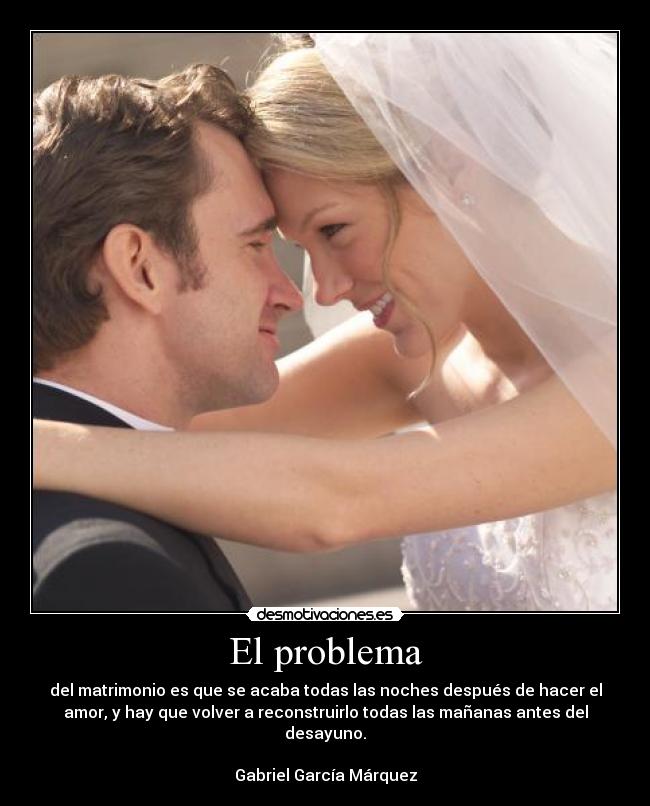 El problema - del matrimonio es que se acaba todas las noches después de hacer el
amor, y hay que volver a reconstruirlo todas las mañanas antes del
desayuno.
Gabriel García Márquez