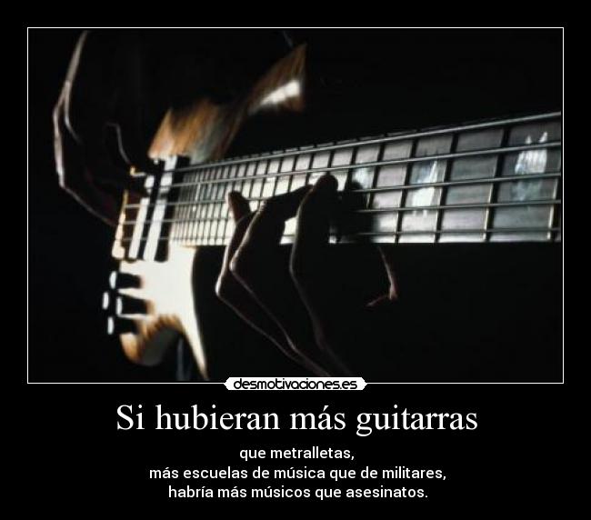 Si hubieran más guitarras - que metralletas,
 más escuelas de música que de militares,
 habría más músicos que asesinatos.