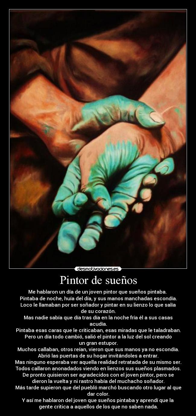 Pintor de sueños - Me hablaron un día de un joven pintor que sueños pintaba.
Pintaba de noche, huía del día, y sus manos manchadas escondía.
Loco le llamaban por ser soñador y pintar en su lienzo lo que salía
de su corazón.
Mas nadie sabía que día tras día en la noche fría él a sus casas
acudía.
Pintaba esas caras que le criticaban, esas miradas que le taladraban.
Pero un día todo cambió, salió el pintor a la luz del sol creando
un gran estupor.
Muchos callaban, otros reían, vieron que sus manos ya no escondía.
Abrió las puertas de su hogar invitándoles a entrar.
Mas ninguno esperaba ver aquella realidad retratada de su mismo ser.
Todos callaron anonadados viendo en lienzos sus sueños plasmados.
De pronto quisieron ser agradecidos con el joven pintor, pero se
dieron la vuelta y ni rastro había del muchacho soñador.
Más tarde supieron que del puebló marchó buscando otro lugar al que
dar color.
Y así me hablaron del joven que sueños pintaba y aprendí que la
gente critica a aquellos de los que no saben nada.