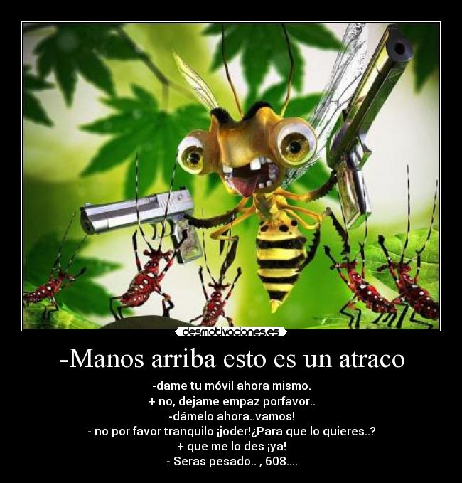 -Manos arriba esto es un atraco - -dame tu móvil ahora mismo.
+ no, dejame empaz porfavor..
-dámelo ahora..vamos!
- no por favor tranquilo ¡joder!¿Para que lo quieres..?
+ que me lo des ¡ya!
- Seras pesado.. , 608....