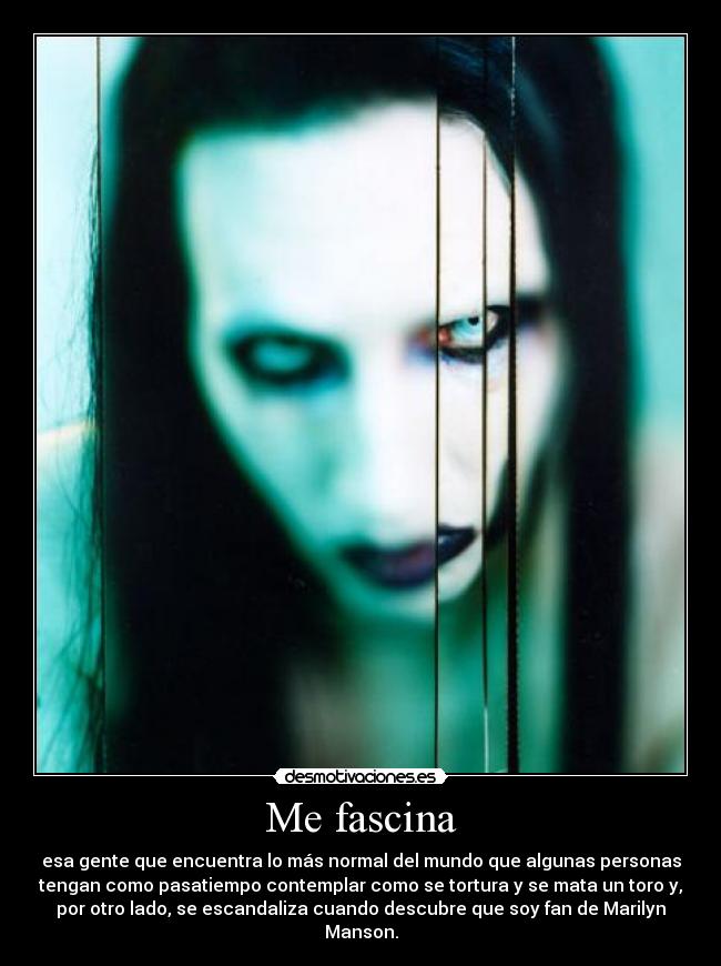 Me fascina - esa gente que encuentra lo más normal del mundo que algunas personas
tengan como pasatiempo contemplar como se tortura y se mata un toro y,
por otro lado, se escandaliza cuando descubre que soy fan de Marilyn
Manson.
