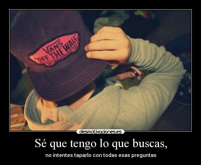 Sé que tengo lo que buscas, - no intentes taparlo con todas esas preguntas